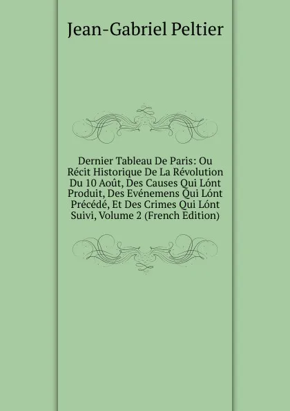 Обложка книги Dernier Tableau De Paris: Ou Recit Historique De La Revolution Du 10 Aout, Des Causes Qui Lont Produit, Des Evenemens Qui Lont Precede, Et Des Crimes Qui Lont Suivi, Volume 2 (French Edition), Jean-Gabriel Peltier