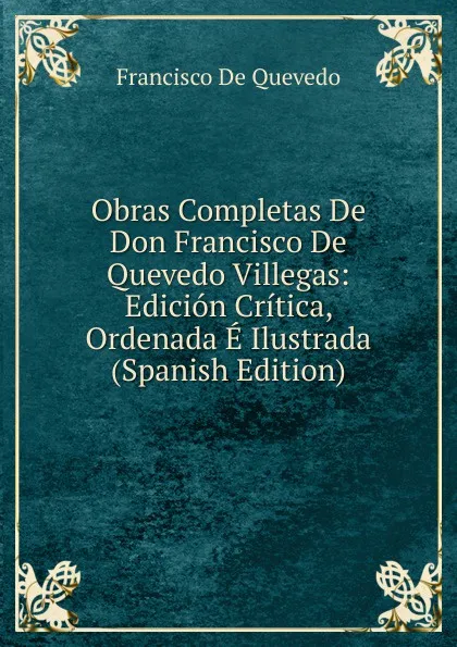 Обложка книги Obras Completas De Don Francisco De Quevedo Villegas: Edicion Critica, Ordenada E Ilustrada (Spanish Edition), Francisco de Quevedo