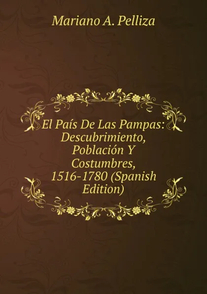 Обложка книги El Pais De Las Pampas: Descubrimiento, Poblacion Y Costumbres, 1516-1780 (Spanish Edition), Mariano A. Pelliza