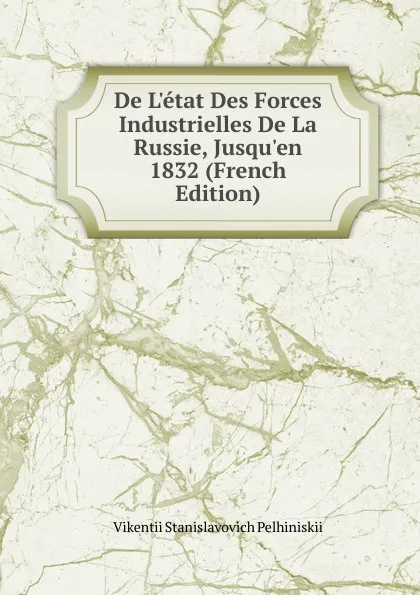 Обложка книги De L.etat Des Forces Industrielles De La Russie, Jusqu.en 1832 (French Edition), Vikentii Stanislavovich Pelhiniskii