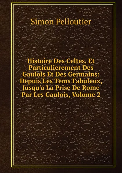 Обложка книги Histoire Des Celtes, Et Particulierement Des Gaulois Et Des Germains: Depuis Les Tems Fabuleux, Jusqu.a La Prise De Rome Par Les Gaulois, Volume 2, Simon Pelloutier