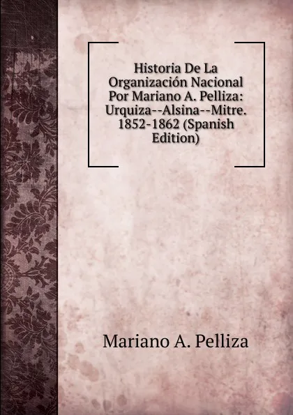 Обложка книги Historia De La Organizacion Nacional Por Mariano A. Pelliza: Urquiza--Alsina--Mitre. 1852-1862 (Spanish Edition), Mariano A. Pelliza