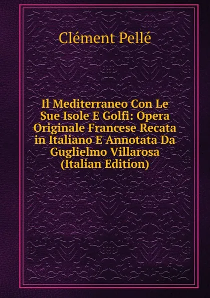 Обложка книги Il Mediterraneo Con Le Sue Isole E Golfi: Opera Originale Francese Recata in Italiano E Annotata Da Guglielmo Villarosa (Italian Edition), Clément Pellé