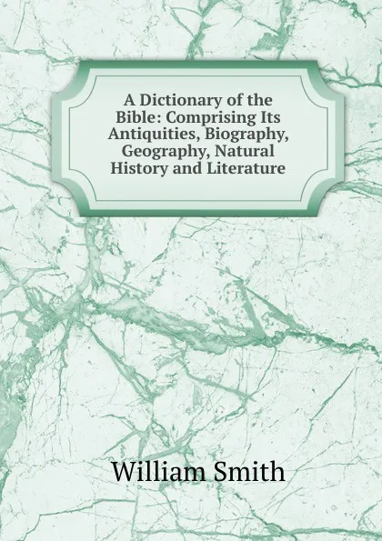 Обложка книги A Dictionary of the Bible: Comprising Its Antiquities, Biography, Geography, Natural History and Literature, Smith William