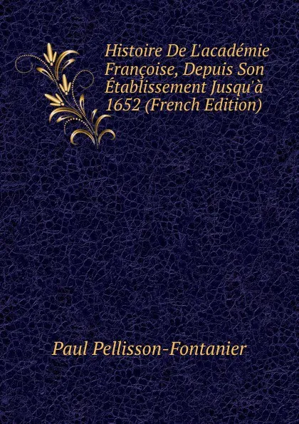 Обложка книги Histoire De L.academie Francoise, Depuis Son Etablissement Jusqu.a 1652 (French Edition), Paul Pellisson-Fontanier