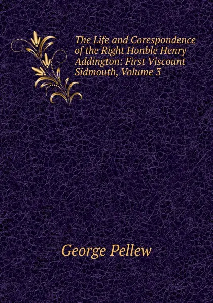 Обложка книги The Life and Corespondence of the Right Honble Henry Addington: First Viscount Sidmouth, Volume 3, George Pellew