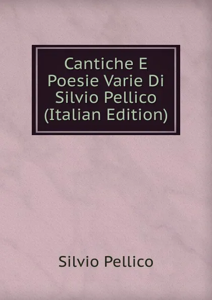 Обложка книги Cantiche E Poesie Varie Di Silvio Pellico (Italian Edition), Silvio Pellico