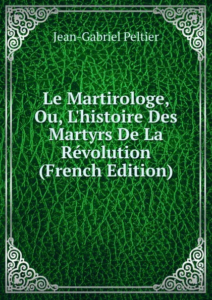 Обложка книги Le Martirologe, Ou, L.histoire Des Martyrs De La Revolution (French Edition), Jean-Gabriel Peltier