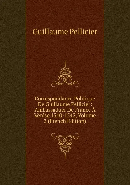 Обложка книги Correspondance Politique De Guillaume Pellicier: Ambassaduer De France A Venise 1540-1542, Volume 2 (French Edition), Guillaume Pellicier