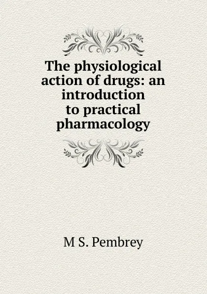 Обложка книги The physiological action of drugs: an introduction to practical pharmacology, M S. Pembrey