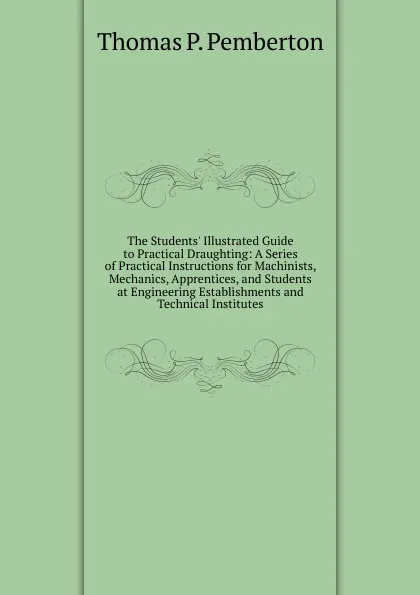 Обложка книги The Students. Illustrated Guide to Practical Draughting: A Series of Practical Instructions for Machinists, Mechanics, Apprentices, and Students at Engineering Establishments and Technical Institutes, Thomas P. Pemberton