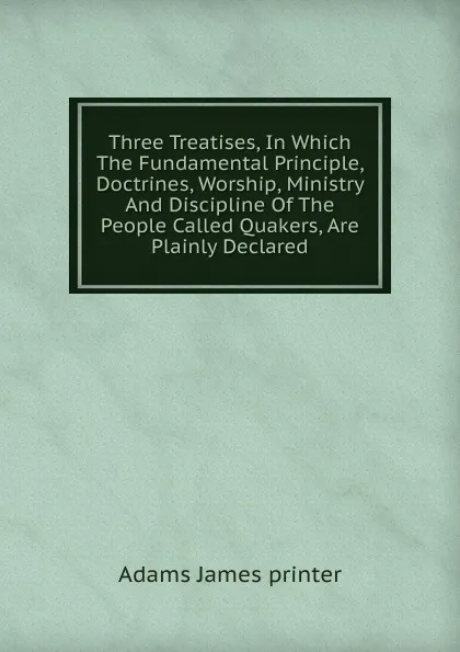 Обложка книги Three Treatises, In Which The Fundamental Principle, Doctrines, Worship, Ministry And Discipline Of The People Called Quakers, Are Plainly Declared, Adams James printer