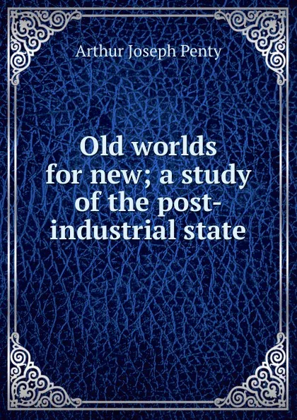 Обложка книги Old worlds for new; a study of the post-industrial state, Arthur Joseph Penty