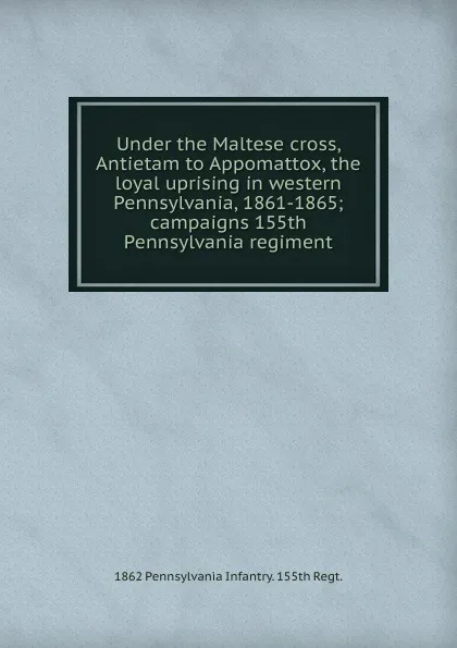 Обложка книги Under the Maltese cross, Antietam to Appomattox, the loyal uprising in western Pennsylvania, 1861-1865; campaigns 155th Pennsylvania regiment, 1862 Pennsylvania Infantry. 155th Regt.