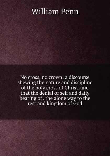 Обложка книги No cross, no crown: a discourse shewing the nature and discipline of the holy cross of Christ, and that the denial of self and daily bearing of . the alone way to the rest and kingdom of God, William Penn