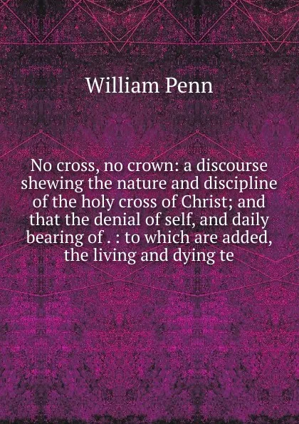 Обложка книги No cross, no crown: a discourse shewing the nature and discipline of the holy cross of Christ; and that the denial of self, and daily bearing of . : to which are added, the living and dying te, William Penn