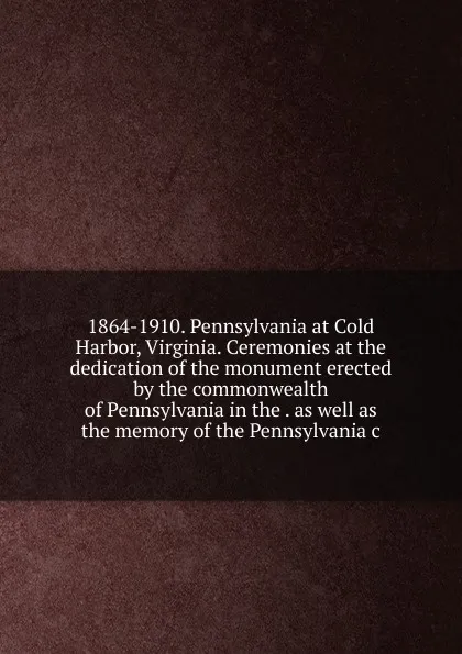 Обложка книги 1864-1910. Pennsylvania at Cold Harbor, Virginia. Ceremonies at the dedication of the monument erected by the commonwealth of Pennsylvania in the . as well as the memory of the Pennsylvania c, 