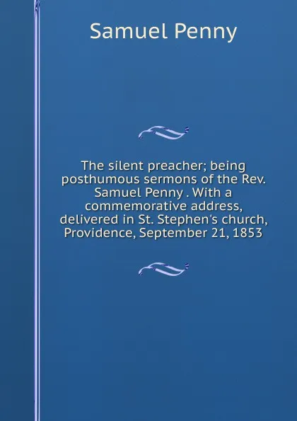 Обложка книги The silent preacher; being posthumous sermons of the Rev. Samuel Penny . With a commemorative address, delivered in St. Stephen.s church, Providence, September 21, 1853, Samuel Penny