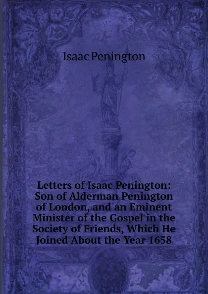 Обложка книги Letters of Isaac Penington: Son of Alderman Penington of London, and an Eminent Minister of the Gospel in the Society of Friends, Which He Joined About the Year 1658, Isaac Penington