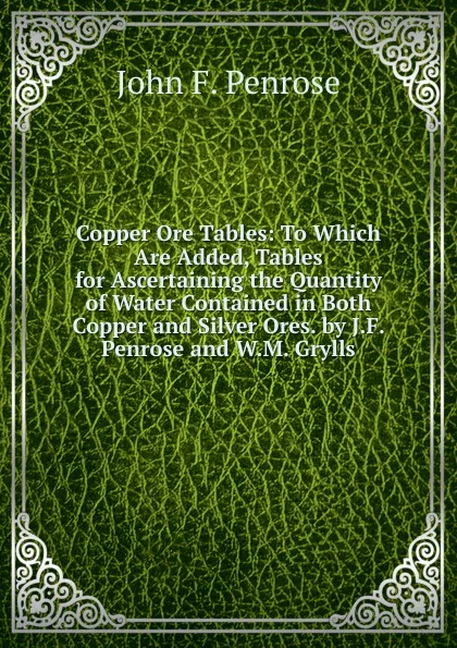 Обложка книги Copper Ore Tables: To Which Are Added, Tables for Ascertaining the Quantity of Water Contained in Both Copper and Silver Ores. by J.F. Penrose and W.M. Grylls, John F. Penrose