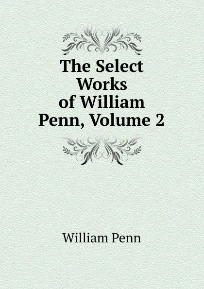 Обложка книги The Select Works of William Penn, Volume 2, William Penn