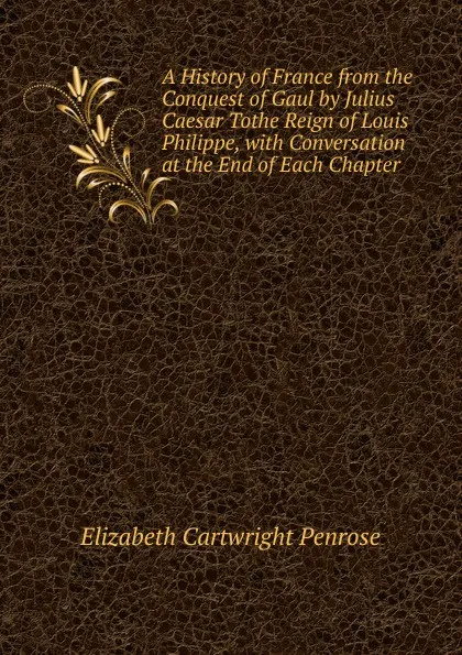 Обложка книги A History of France from the Conquest of Gaul by Julius Caesar Tothe Reign of Louis Philippe, with Conversation at the End of Each Chapter, Elizabeth Cartwright Penrose