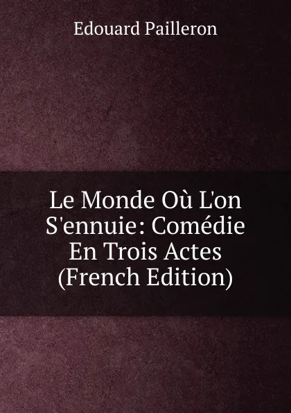 Обложка книги Le Monde Ou L.on S.ennuie: Comedie En Trois Actes (French Edition), Edouard Pailleron