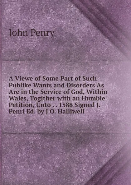 Обложка книги A Viewe of Some Part of Such Publike Wants and Disorders As Are in the Service of God, Within Wales, Togither with an Humble Petition, Unto . . 1588 Signed J. Penri Ed. by J.O. Halliwell, John Penry