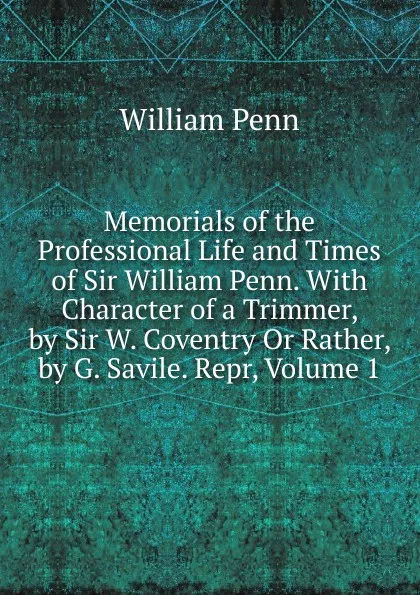 Обложка книги Memorials of the Professional Life and Times of Sir William Penn. With Character of a Trimmer, by Sir W. Coventry Or Rather, by G. Savile. Repr, Volume 1, William Penn