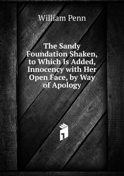 Обложка книги The Sandy Foundation Shaken, to Which Is Added, Innocency with Her Open Face, by Way of Apology, William Penn