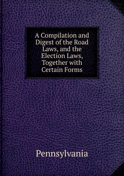 Обложка книги A Compilation and Digest of the Road Laws, and the Election Laws, Together with Certain Forms, Pennsylvania