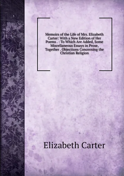 Обложка книги Memoirs of the Life of Mrs. Elizabeth Carter: With a New Edition of Her Poems . : To Which Are Added, Some Miscellaneous Essays in Prose, Together . Objections Concerning the Christian Religion, Elizabeth Carter