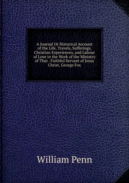 Обложка книги A Journal Or Historical Account of the Life, Travels, Sufferings, Christian Experiences, and Labour of Love in the Work of the Ministry of That . Faithful Servant of Jesus Christ, George Fox, William Penn