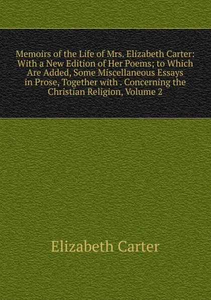 Обложка книги Memoirs of the Life of Mrs. Elizabeth Carter: With a New Edition of Her Poems; to Which Are Added, Some Miscellaneous Essays in Prose, Together with . Concerning the Christian Religion, Volume 2, Elizabeth Carter