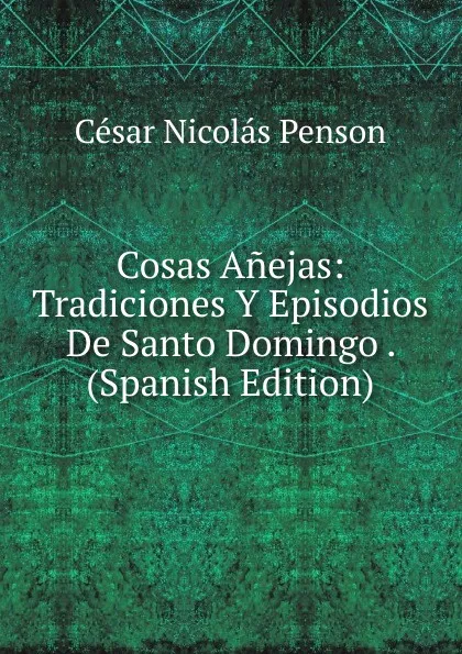 Обложка книги Cosas Anejas: Tradiciones Y Episodios De Santo Domingo . (Spanish Edition), César Nicolás Penson