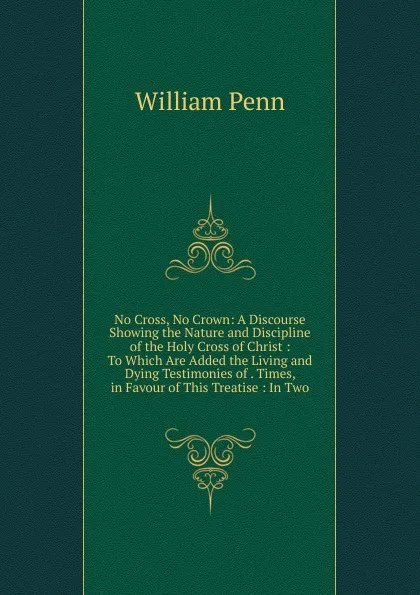 Обложка книги No Cross, No Crown: A Discourse Showing the Nature and Discipline of the Holy Cross of Christ : To Which Are Added the Living and Dying Testimonies of . Times, in Favour of This Treatise : In Two, William Penn