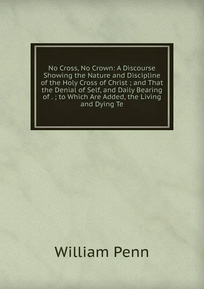 Обложка книги No Cross, No Crown: A Discourse Showing the Nature and Discipline of the Holy Cross of Christ ; and That the Denial of Self, and Daily Bearing of . ; to Which Are Added, the Living and Dying Te, William Penn