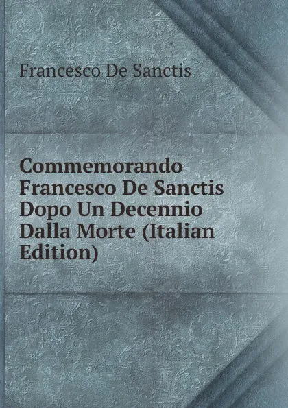 Обложка книги Commemorando Francesco De Sanctis Dopo Un Decennio Dalla Morte (Italian Edition), Francesco de Sanctis