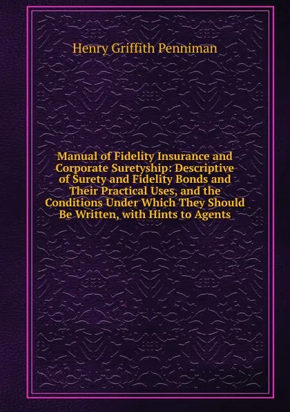 Обложка книги Manual of Fidelity Insurance and Corporate Suretyship: Descriptive of Surety and Fidelity Bonds and Their Practical Uses, and the Conditions Under Which They Should Be Written, with Hints to Agents, Henry Griffith Penniman