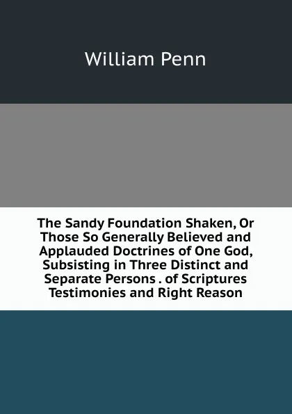 Обложка книги The Sandy Foundation Shaken, Or Those So Generally Believed and Applauded Doctrines of One God, Subsisting in Three Distinct and Separate Persons . of Scriptures Testimonies and Right Reason, William Penn