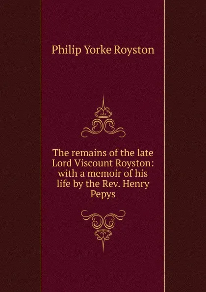 Обложка книги The remains of the late Lord Viscount Royston: with a memoir of his life by the Rev. Henry Pepys, Philip Yorke Royston