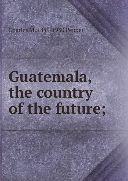 Обложка книги Guatemala, the country of the future;, Charles M. 1859-1930 Pepper