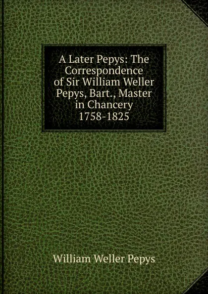 Обложка книги A Later Pepys: The Correspondence of Sir William Weller Pepys, Bart., Master in Chancery 1758-1825, William Weller Pepys