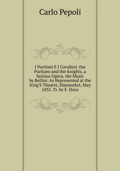 Обложка книги I Puritani E I Cavalieri. the Puritans and the Knights, a Serious Opera. the Music by Bellini. As Represented at the King.S Theatre, Haymarket, May 1835. Tr. by F. Doca, Carlo Pepoli