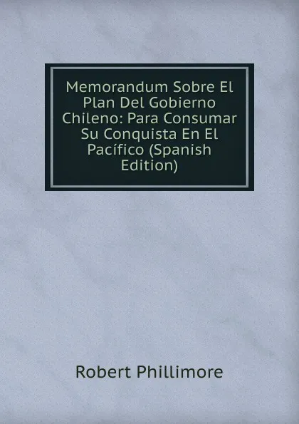 Обложка книги Memorandum Sobre El Plan Del Gobierno Chileno: Para Consumar Su Conquista En El Pacifico (Spanish Edition), Robert Phillimore