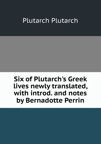 Обложка книги Six of Plutarch.s Greek lives newly translated, with introd. and notes by Bernadotte Perrin., Plutarch