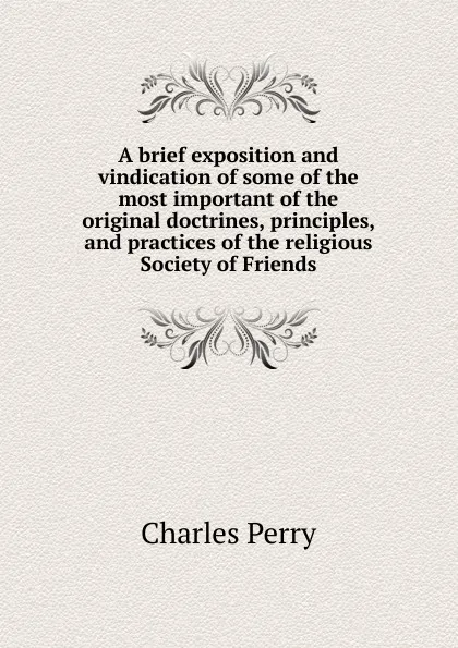 Обложка книги A brief exposition and vindication of some of the most important of the original doctrines, principles, and practices of the religious Society of Friends, Charles Perry