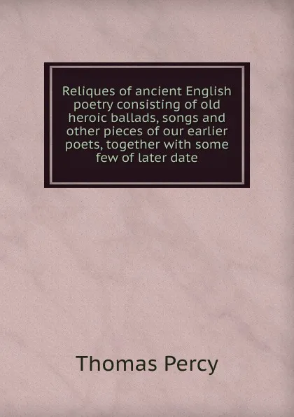 Обложка книги Reliques of ancient English poetry consisting of old heroic ballads, songs and other pieces of our earlier poets, together with some few of later date, Thomas Percy