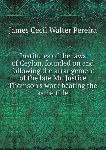 Обложка книги Institutes of the laws of Ceylon, founded on and following the arrangement of the late Mr. Justice Thomson.s work bearing the same title, James Cecil Walter Pereira