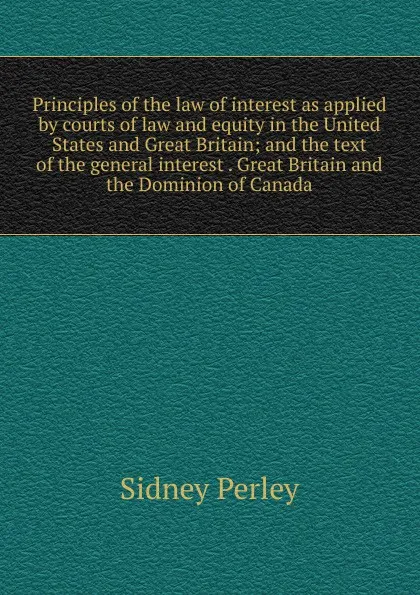 Обложка книги Principles of the law of interest as applied by courts of law and equity in the United States and Great Britain; and the text of the general interest . Great Britain and the Dominion of Canada, Sidney Perley